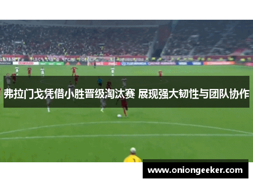 弗拉门戈凭借小胜晋级淘汰赛 展现强大韧性与团队协作