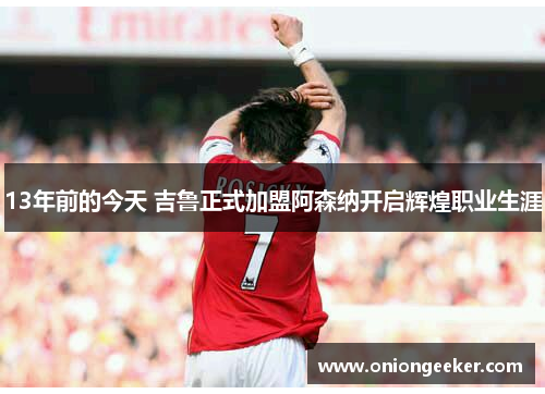 13年前的今天 吉鲁正式加盟阿森纳开启辉煌职业生涯